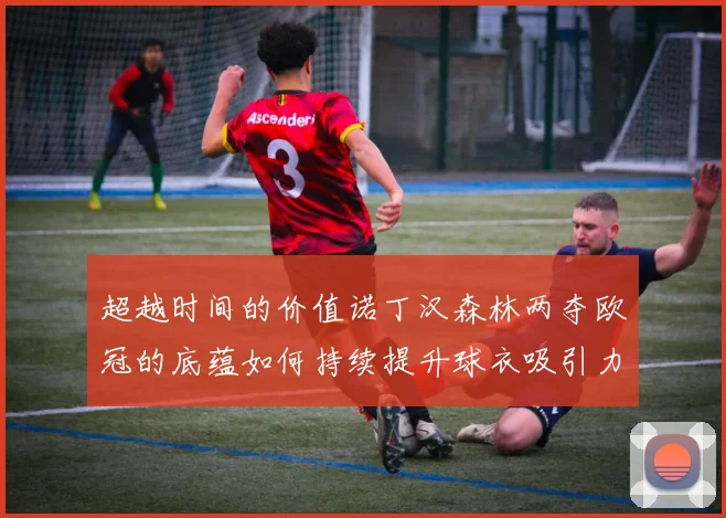 超越时间的价值诺丁汉森林两夺欧冠的底蕴如何持续提升球衣吸引力