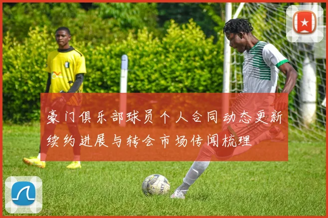 豪门俱乐部球员个人合同动态更新续约进展与转会市场传闻梳理