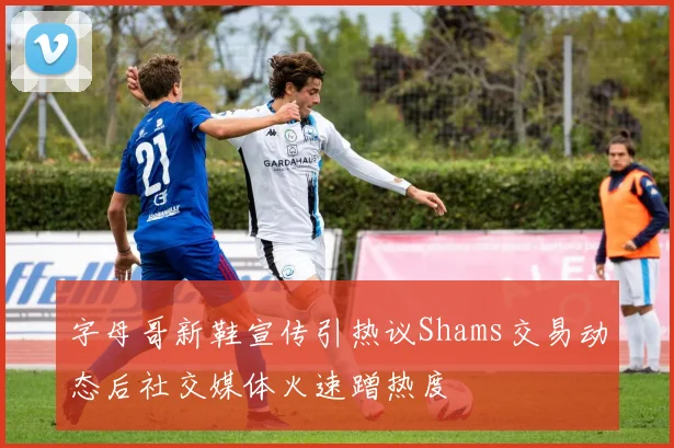 字母哥新鞋宣传引热议Shams交易动态后社交媒体火速蹭热度