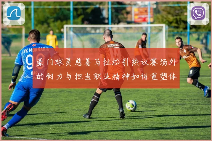 豪门球员慈善马拉松引热议赛场外的耐力与担当职业精神如何重塑体育公益新标杆